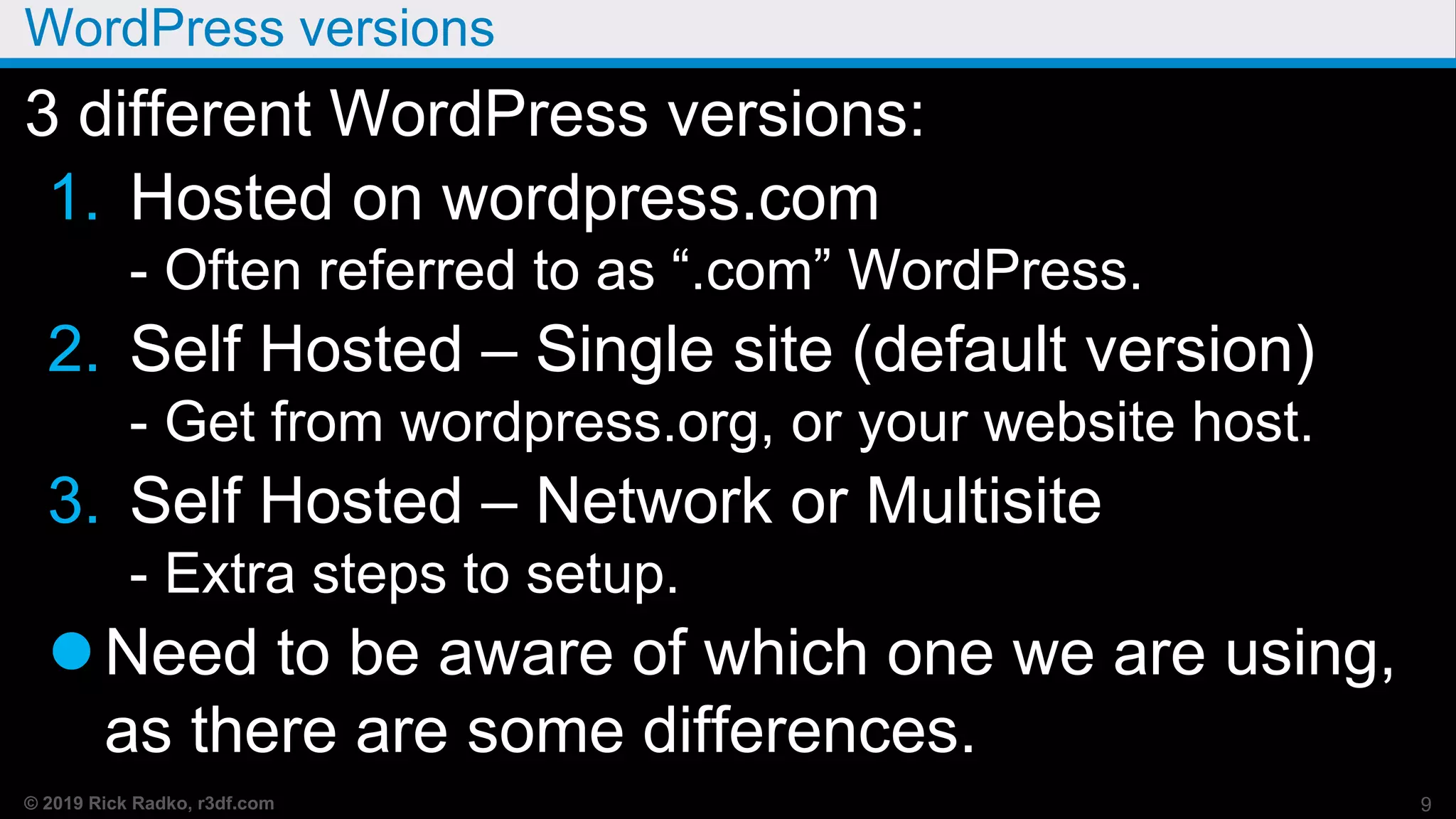© 2019 Rick Radko, r3df.com
WordPress versions
3 different WordPress versions:
1. Hosted on wordpress.com
- Often referred to as “.com” WordPress.
2. Self Hosted – Single site (default version)
- Get from wordpress.org, or your website host.
3. Self Hosted – Network or Multisite
- Extra steps to setup.
Need to be aware of which one we are using,
as there are some differences.
9
 