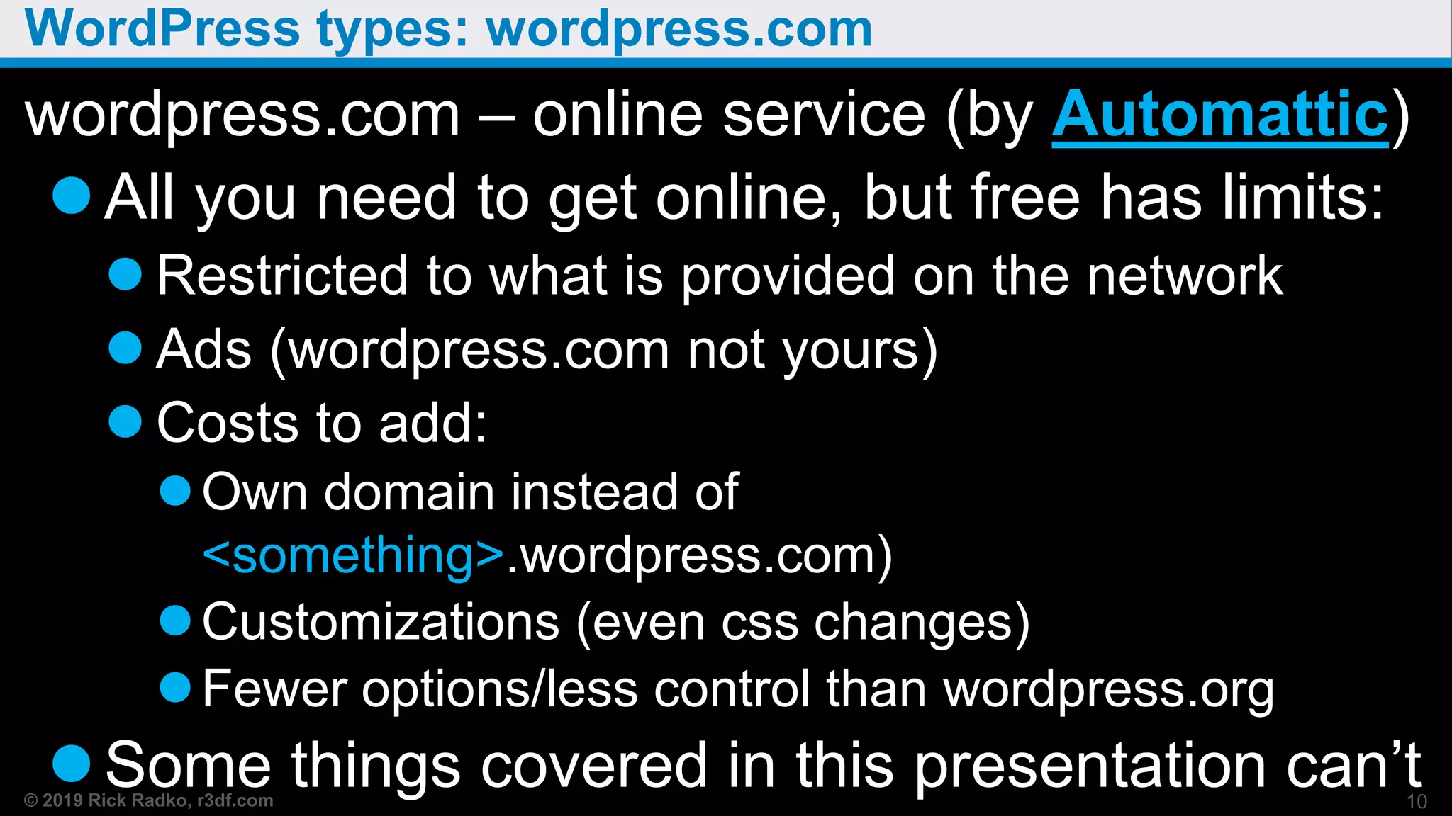 © 2019 Rick Radko, r3df.com
WordPress types: wordpress.com
wordpress.com – online service (by Automattic)
All you need to get online, but free has limits:
 Restricted to what is provided on the network
 Ads (wordpress.com not yours)
 Costs to add:
Own domain instead of
<something>.wordpress.com)
Customizations (even css changes)
Fewer options/less control than wordpress.org
Some things covered in this presentation can’t10
 