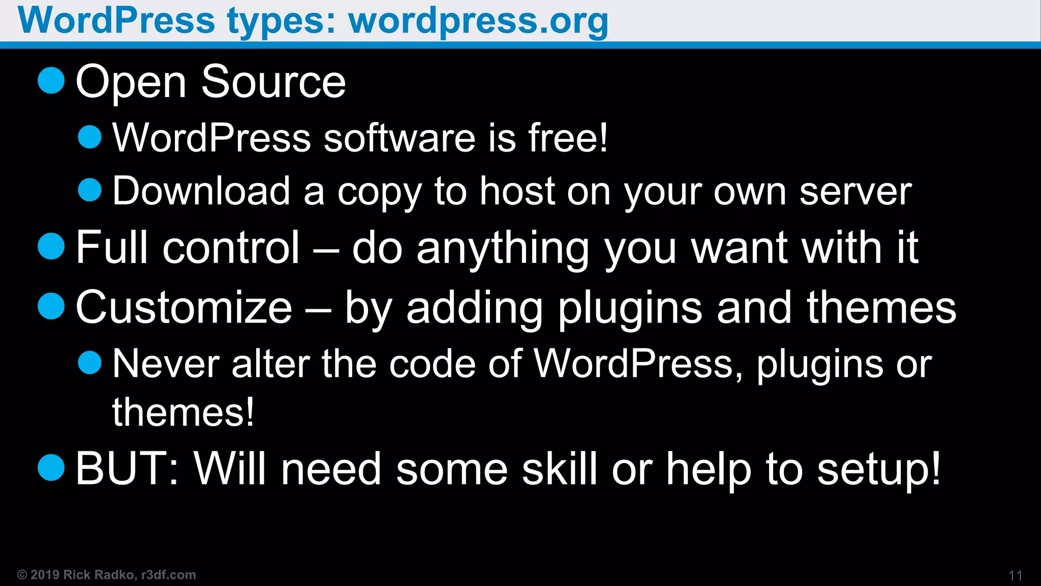 © 2019 Rick Radko, r3df.com
WordPress types: wordpress.org
Open Source
 WordPress software is free!
 Download a copy to host on your own server
Full control – do anything you want with it
Customize – by adding plugins and themes
 Never alter the code of WordPress, plugins or
themes!
BUT: Will need some skill or help to setup!
11
 