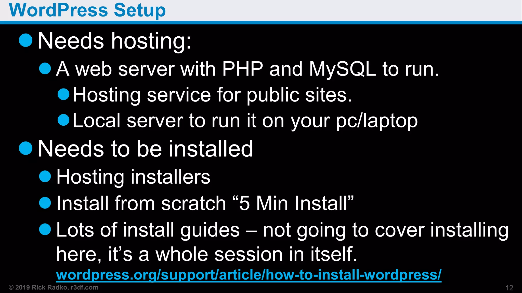 © 2019 Rick Radko, r3df.com
WordPress Setup
Needs hosting:
 A web server with PHP and MySQL to run.
Hosting service for public sites.
Local server to run it on your pc/laptop
Needs to be installed
 Hosting installers
 Install from scratch “5 Min Install”
 Lots of install guides – not going to cover installing
here, it’s a whole session in itself.
wordpress.org/support/article/how-to-install-wordpress/
12
 