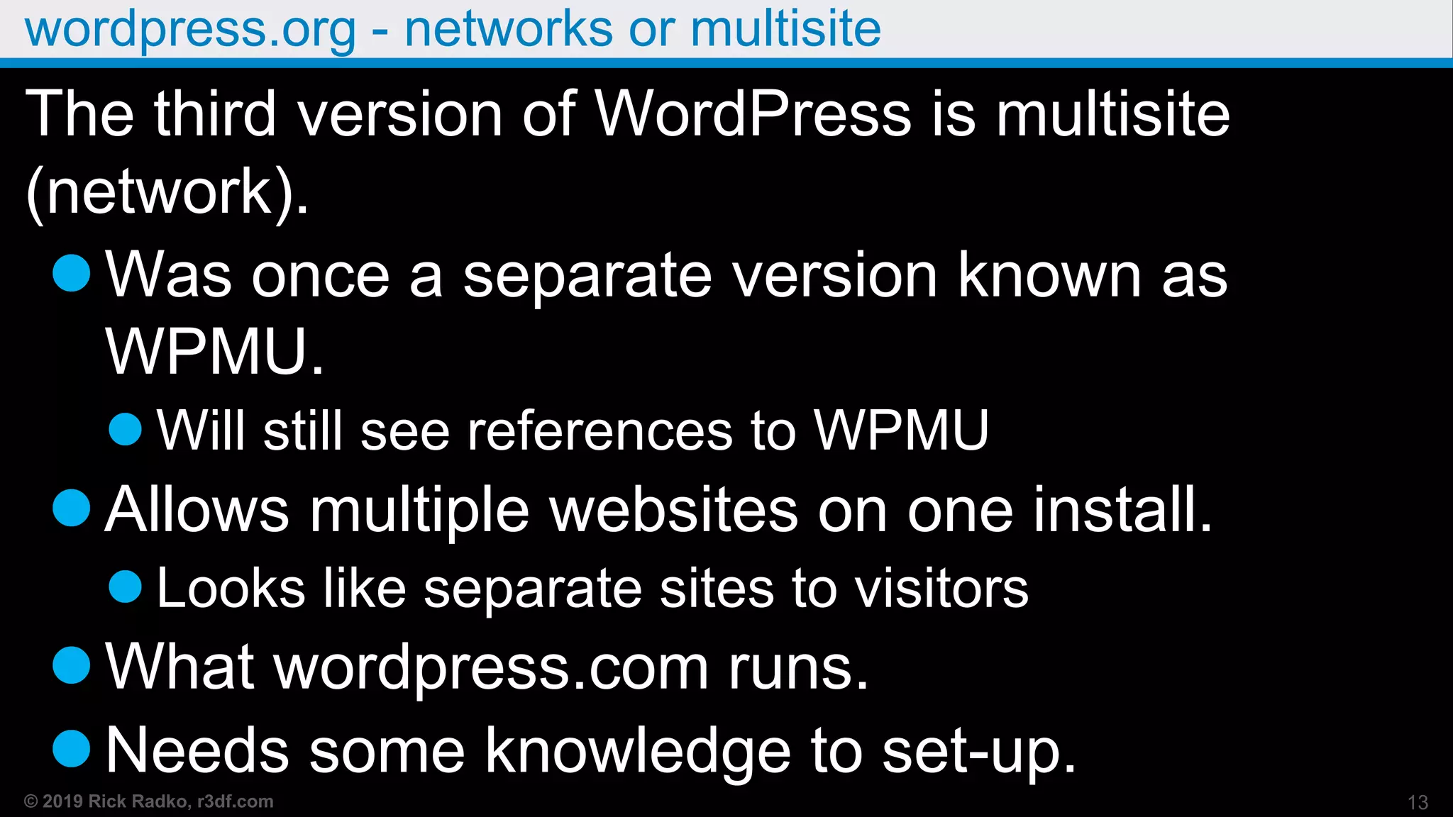 © 2019 Rick Radko, r3df.com
wordpress.org - networks or multisite
The third version of WordPress is multisite
(network).
Was once a separate version known as
WPMU.
 Will still see references to WPMU
Allows multiple websites on one install.
 Looks like separate sites to visitors
What wordpress.com runs.
Needs some knowledge to set-up.
13
 