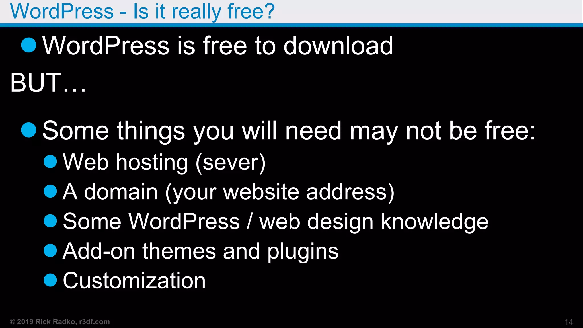© 2019 Rick Radko, r3df.com
WordPress - Is it really free?
WordPress is free to download
BUT…
Some things you will need may not be free:
 Web hosting (sever)
 A domain (your website address)
 Some WordPress / web design knowledge
 Add-on themes and plugins
 Customization
14
 