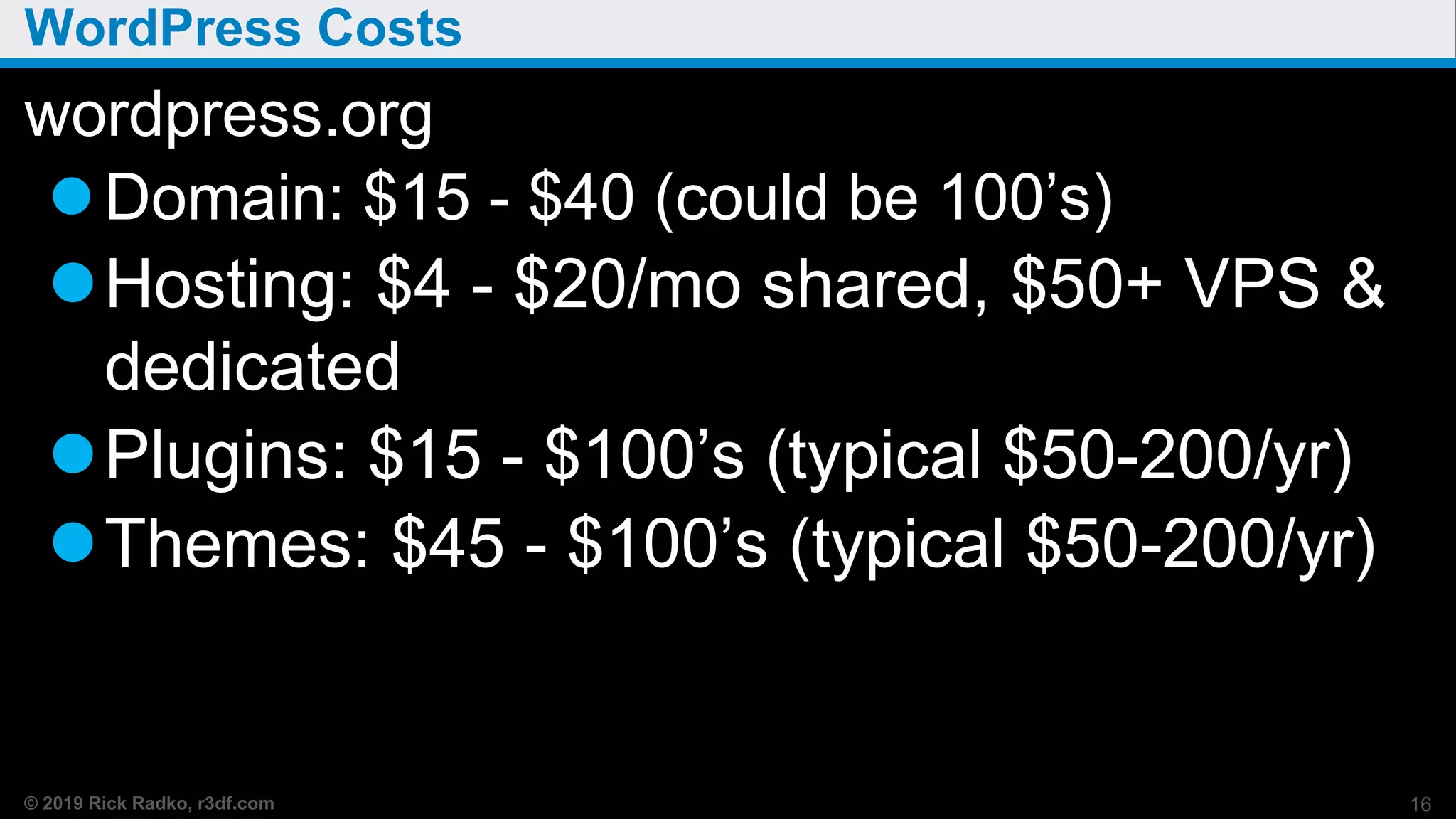 © 2019 Rick Radko, r3df.com
WordPress Costs
wordpress.org
Domain: $15 - $40 (could be 100’s)
Hosting: $4 - $20/mo shared, $50+ VPS &
dedicated
Plugins: $15 - $100’s (typical $50-200/yr)
Themes: $45 - $100’s (typical $50-200/yr)
16
 