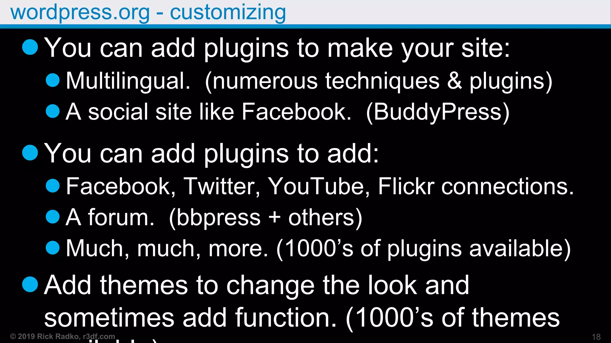 © 2019 Rick Radko, r3df.com
wordpress.org - customizing
You can add plugins to make your site:
 Multilingual. (numerous techniques & plugins)
 A social site like Facebook. (BuddyPress)
You can add plugins to add:
 Facebook, Twitter, YouTube, Flickr connections.
 A forum. (bbpress + others)
 Much, much, more. (1000’s of plugins available)
Add themes to change the look and
sometimes add function. (1000’s of themes 18
 