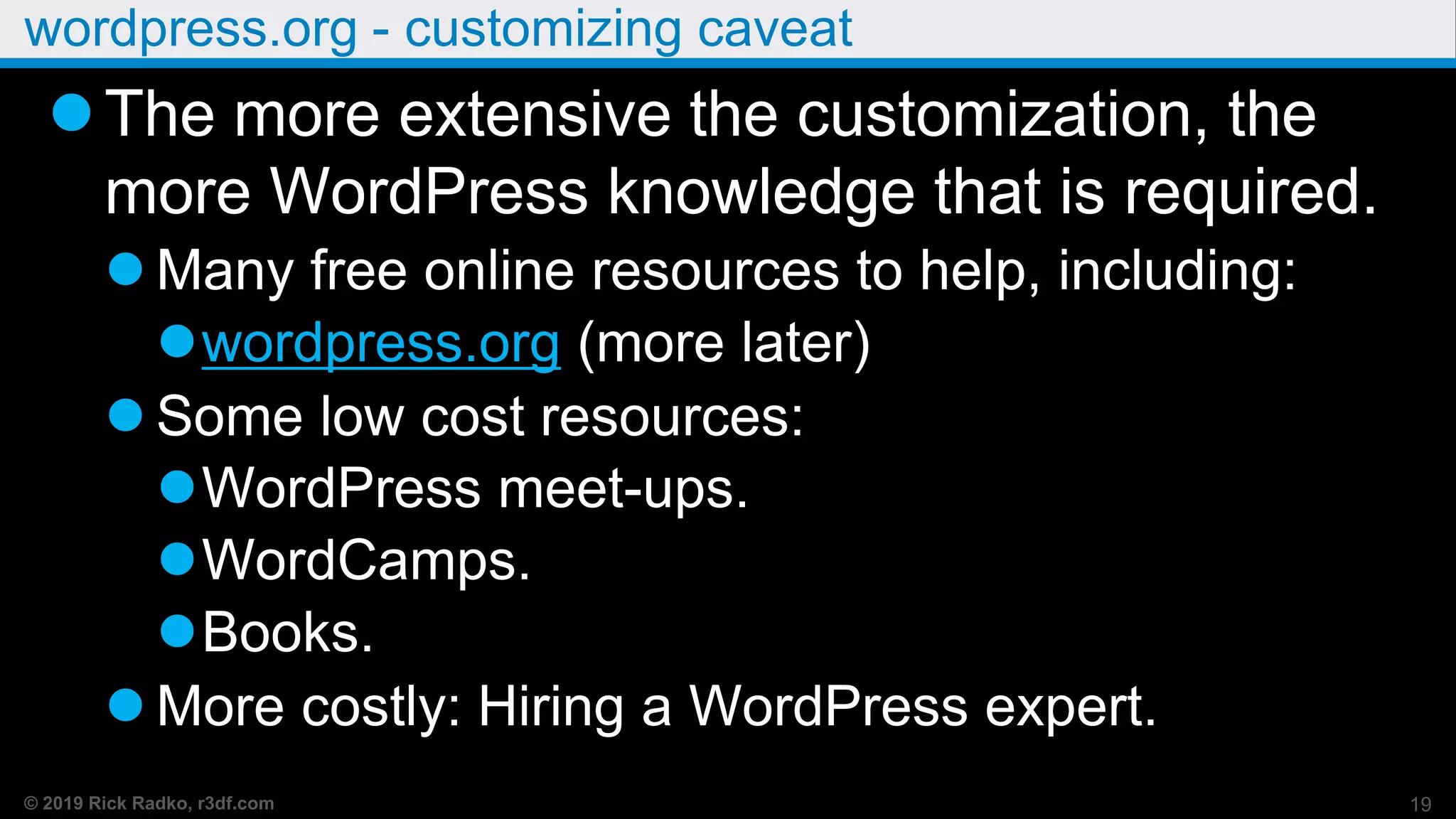 © 2019 Rick Radko, r3df.com
wordpress.org - customizing caveat
The more extensive the customization, the
more WordPress knowledge that is required.
 Many free online resources to help, including:
wordpress.org (more later)
 Some low cost resources:
WordPress meet-ups.
WordCamps.
Books.
 More costly: Hiring a WordPress expert.
19
 