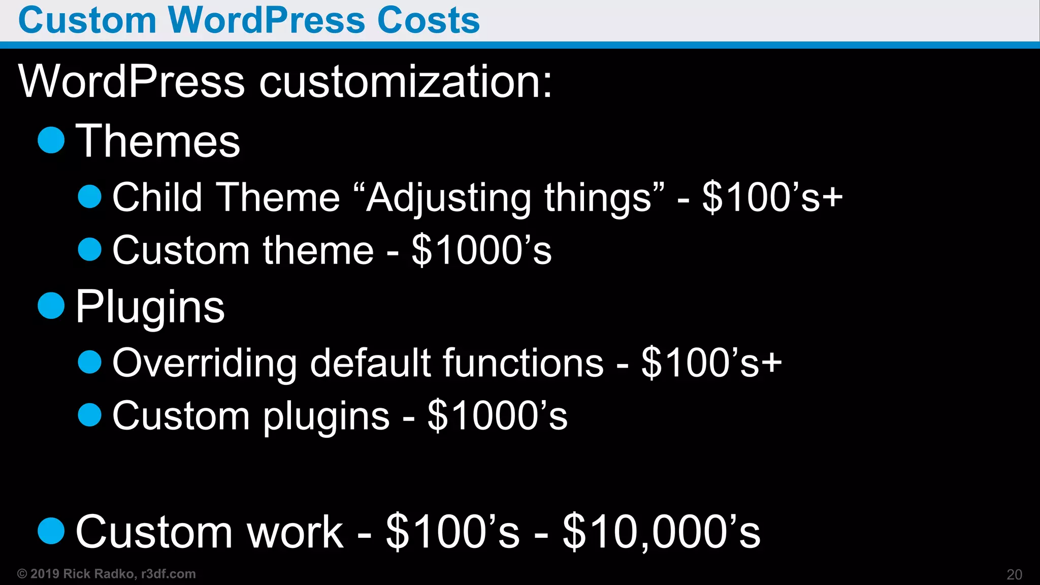 © 2019 Rick Radko, r3df.com
Custom WordPress Costs
WordPress customization:
Themes
 Child Theme “Adjusting things” - $100’s+
 Custom theme - $1000’s
Plugins
 Overriding default functions - $100’s+
 Custom plugins - $1000’s
Custom work - $100’s - $10,000’s
20
 