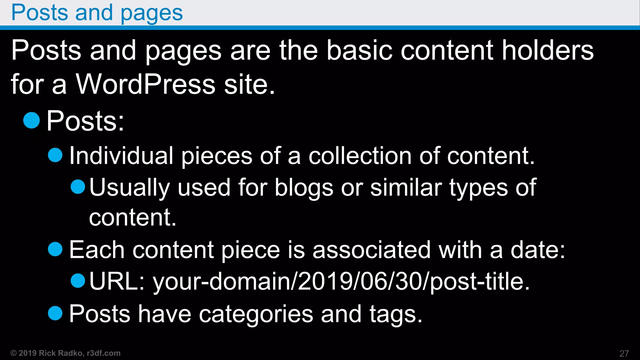 © 2019 Rick Radko, r3df.com
Posts and pages
Posts and pages are the basic content holders
for a WordPress site.
Posts:
 Individual pieces of a collection of content.
Usually used for blogs or similar types of
content.
 Each content piece is associated with a date:
URL: your-domain/2019/06/30/post-title.
 Posts have categories and tags.
27
 