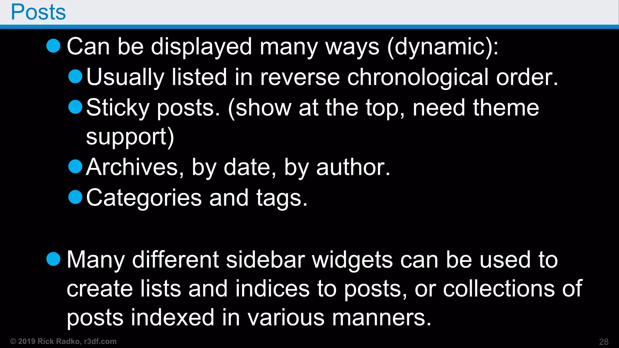 © 2019 Rick Radko, r3df.com
Posts
 Can be displayed many ways (dynamic):
Usually listed in reverse chronological order.
Sticky posts. (show at the top, need theme
support)
Archives, by date, by author.
Categories and tags.
 Many different sidebar widgets can be used to
create lists and indices to posts, or collections of
posts indexed in various manners.
28
 