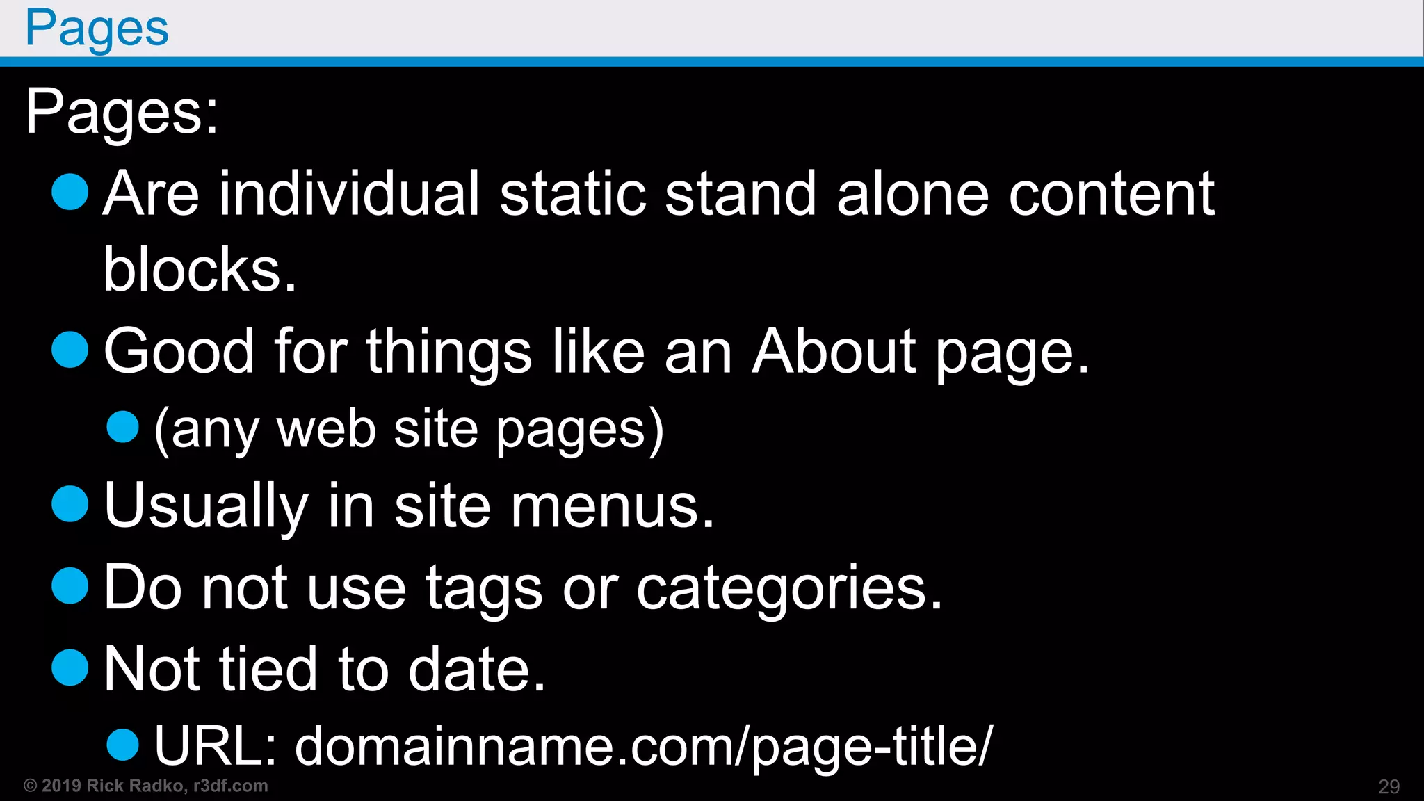 © 2019 Rick Radko, r3df.com
Pages
Pages:
Are individual static stand alone content
blocks.
Good for things like an About page.
 (any web site pages)
Usually in site menus.
Do not use tags or categories.
Not tied to date.
 URL: domainname.com/page-title/
29
 