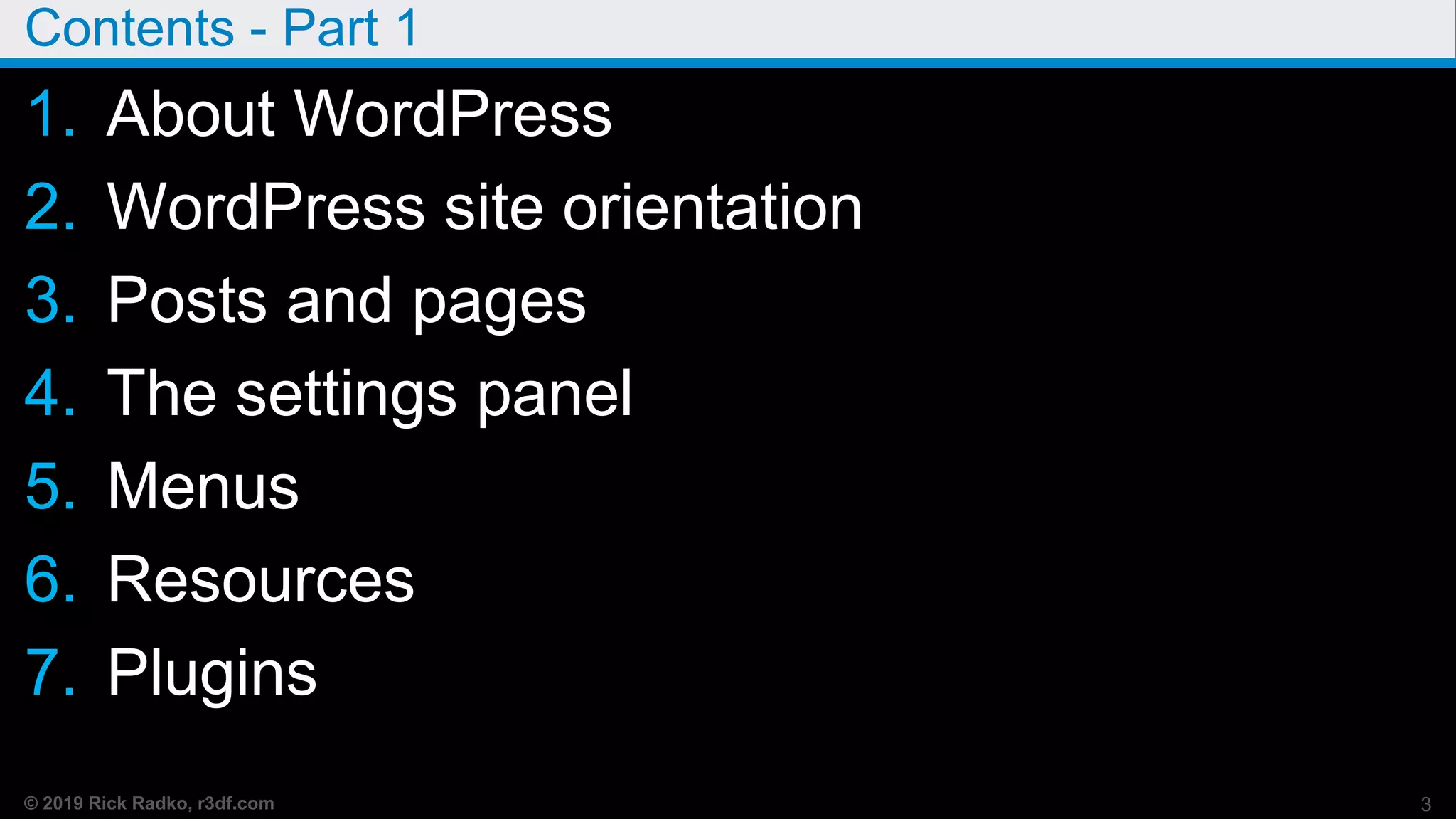© 2019 Rick Radko, r3df.com
Contents - Part 1
1. About WordPress
2. WordPress site orientation
3. Posts and pages
4. The settings panel
5. Menus
6. Resources
7. Plugins
3
 