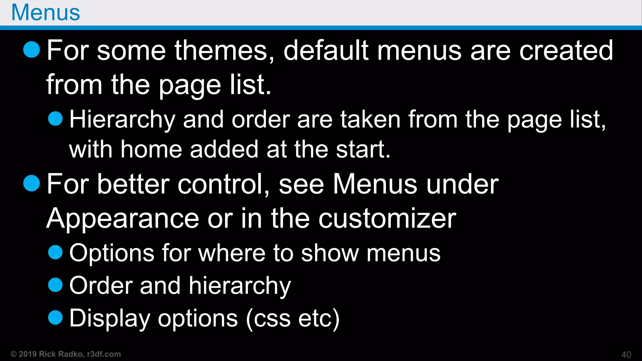 © 2019 Rick Radko, r3df.com
Menus
For some themes, default menus are created
from the page list.
 Hierarchy and order are taken from the page list,
with home added at the start.
For better control, see Menus under
Appearance or in the customizer
 Options for where to show menus
 Order and hierarchy
 Display options (css etc)
40
 