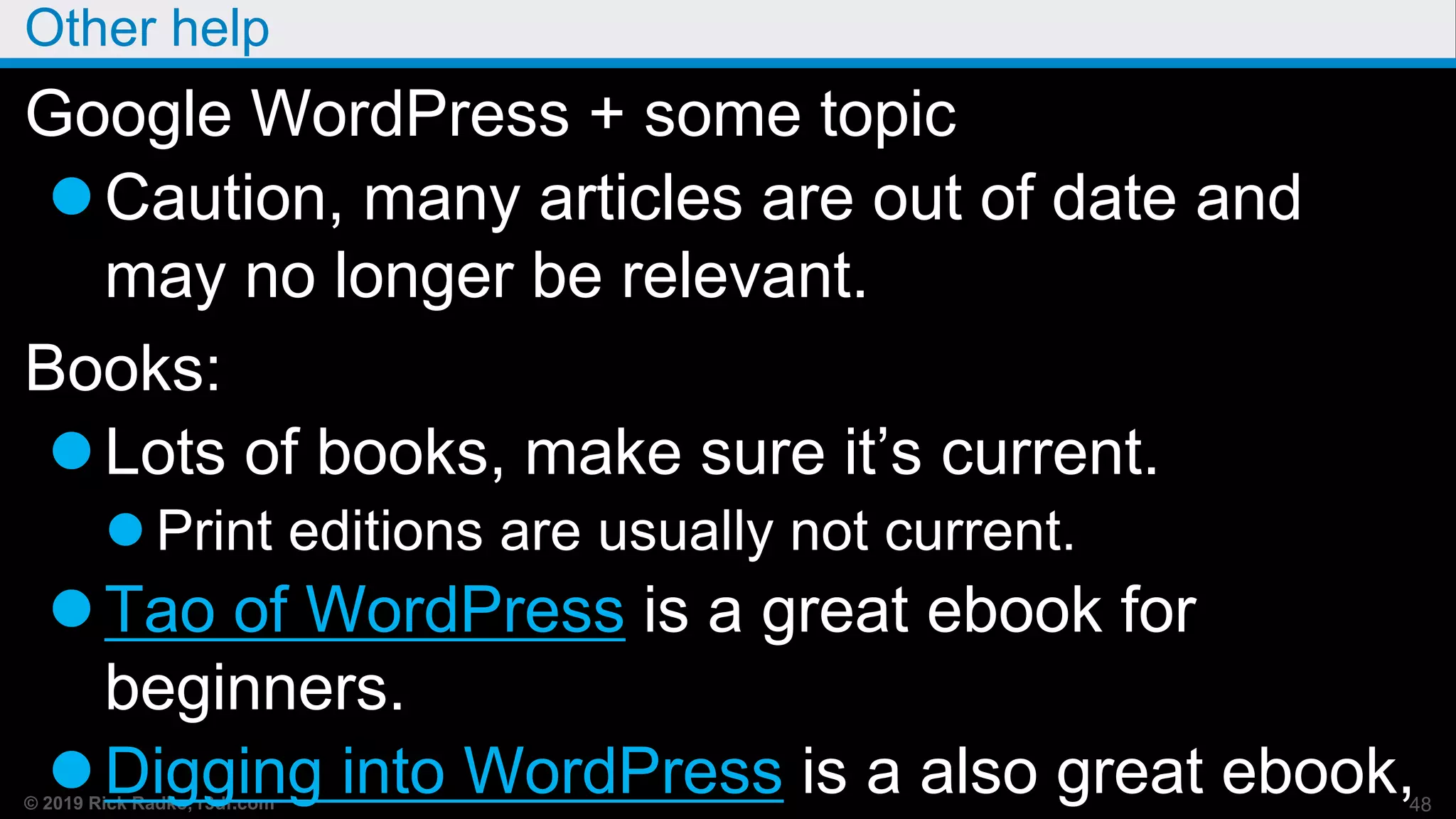 © 2019 Rick Radko, r3df.com
Other help
Google WordPress + some topic
Caution, many articles are out of date and
may no longer be relevant.
Books:
Lots of books, make sure it’s current.
 Print editions are usually not current.
Tao of WordPress is a great ebook for
beginners.
Digging into WordPress is a also great ebook,48
 