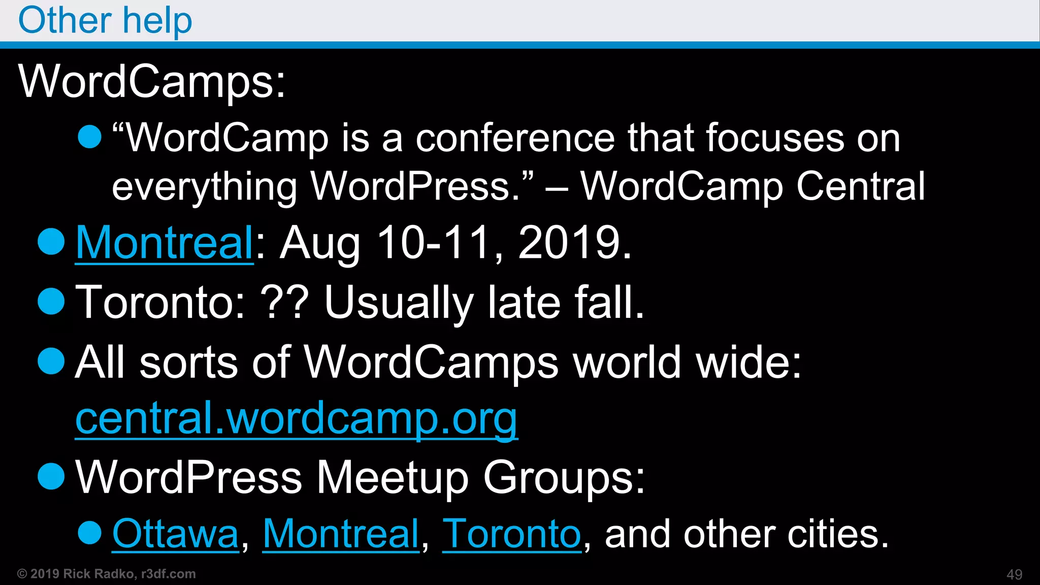 © 2019 Rick Radko, r3df.com
Other help
WordCamps:
 “WordCamp is a conference that focuses on
everything WordPress.” – WordCamp Central
Montreal: Aug 10-11, 2019.
Toronto: ?? Usually late fall.
All sorts of WordCamps world wide:
central.wordcamp.org
WordPress Meetup Groups:
 Ottawa, Montreal, Toronto, and other cities.
49
 