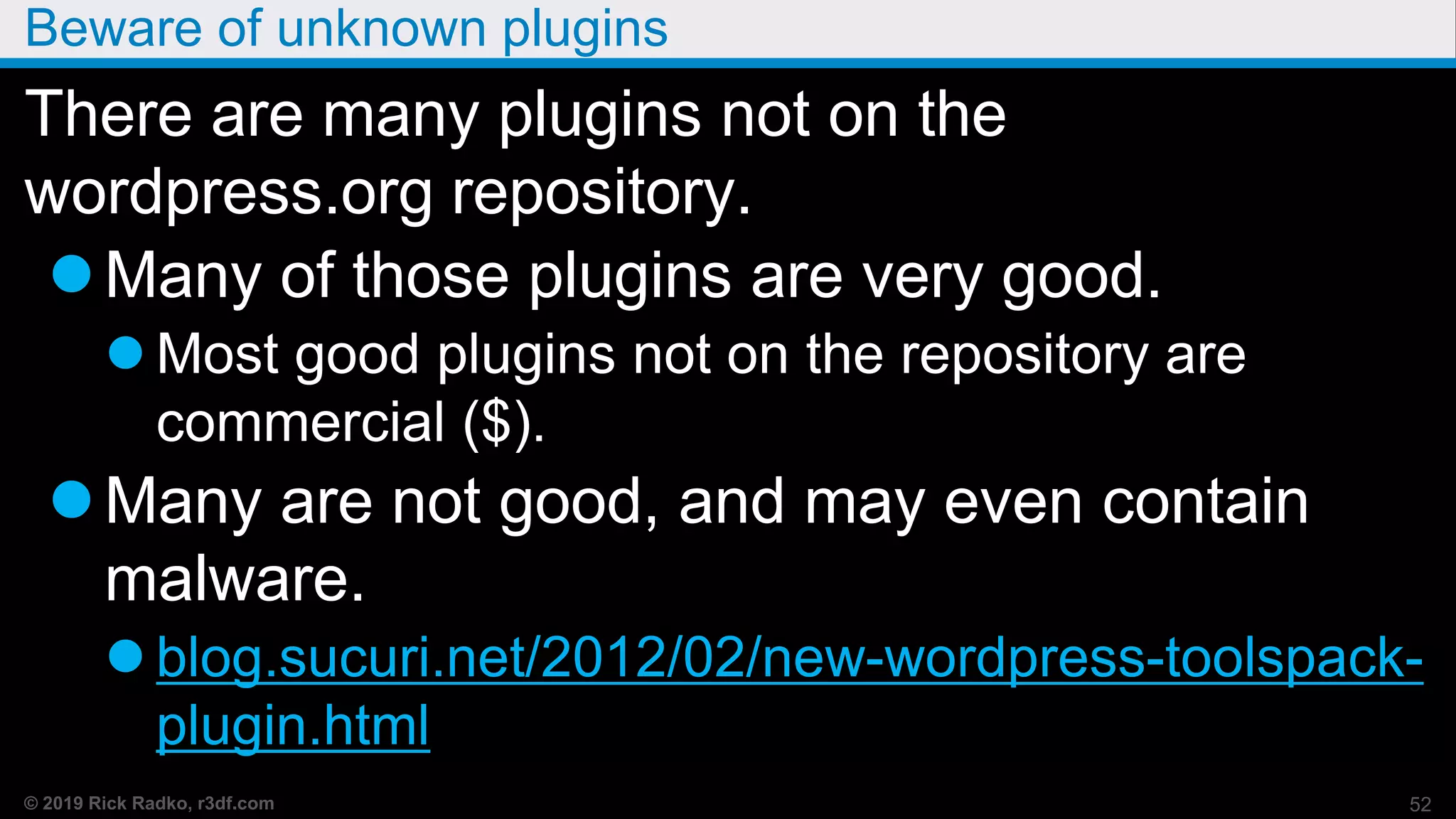 © 2019 Rick Radko, r3df.com
Beware of unknown plugins
There are many plugins not on the
wordpress.org repository.
Many of those plugins are very good.
 Most good plugins not on the repository are
commercial ($).
Many are not good, and may even contain
malware.
 blog.sucuri.net/2012/02/new-wordpress-toolspack-
plugin.html
52
 