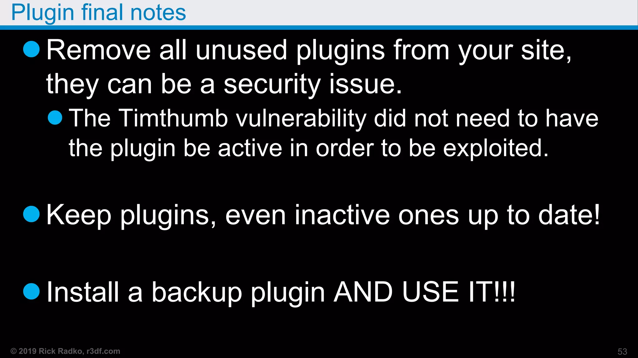 © 2019 Rick Radko, r3df.com
Plugin final notes
Remove all unused plugins from your site,
they can be a security issue.
 The Timthumb vulnerability did not need to have
the plugin be active in order to be exploited.
Keep plugins, even inactive ones up to date!
Install a backup plugin AND USE IT!!!
53
 