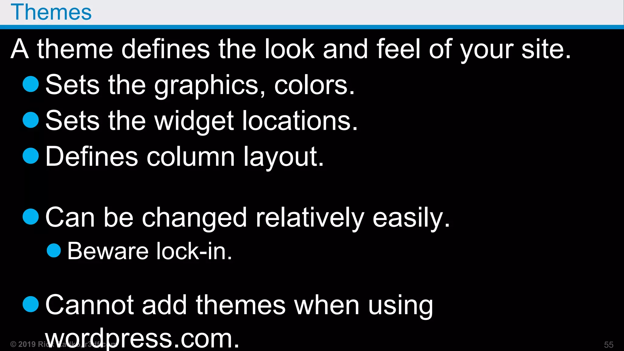 © 2019 Rick Radko, r3df.com
Themes
A theme defines the look and feel of your site.
Sets the graphics, colors.
Sets the widget locations.
Defines column layout.
Can be changed relatively easily.
 Beware lock-in.
Cannot add themes when using
wordpress.com. 55
 