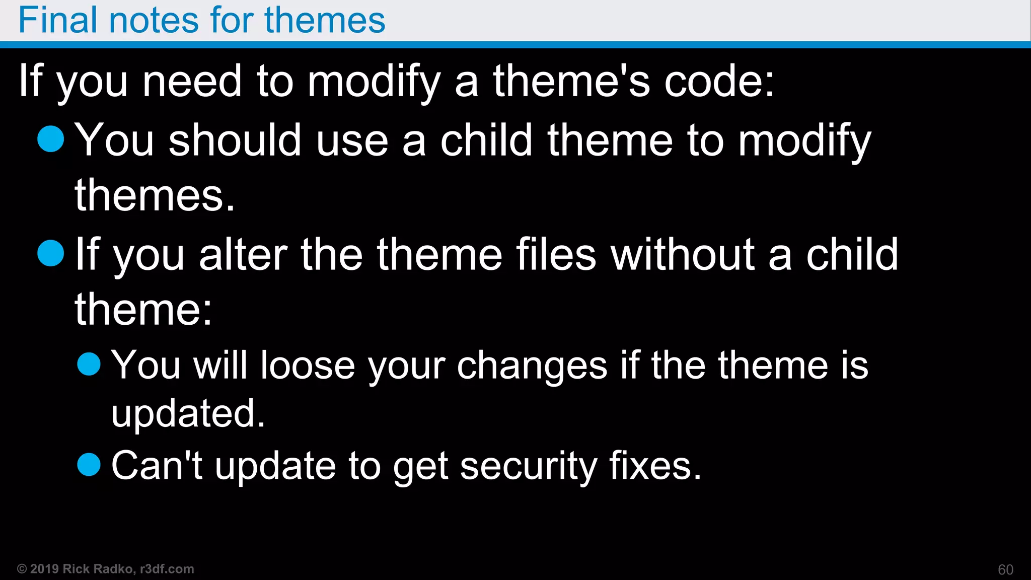 © 2019 Rick Radko, r3df.com
Final notes for themes
If you need to modify a theme's code:
You should use a child theme to modify
themes.
If you alter the theme files without a child
theme:
 You will loose your changes if the theme is
updated.
 Can't update to get security fixes.
60
 
