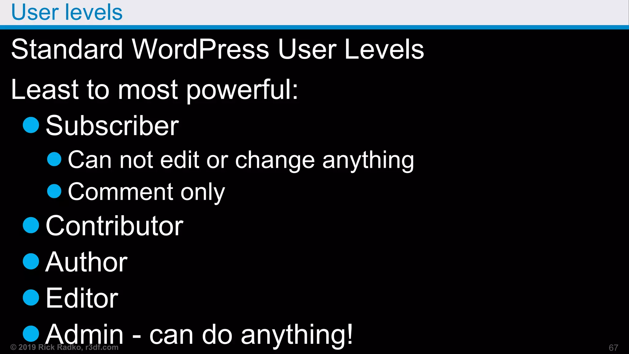 © 2019 Rick Radko, r3df.com
User levels
Standard WordPress User Levels
Least to most powerful:
Subscriber
 Can not edit or change anything
 Comment only
Contributor
Author
Editor
Admin - can do anything! 67
 