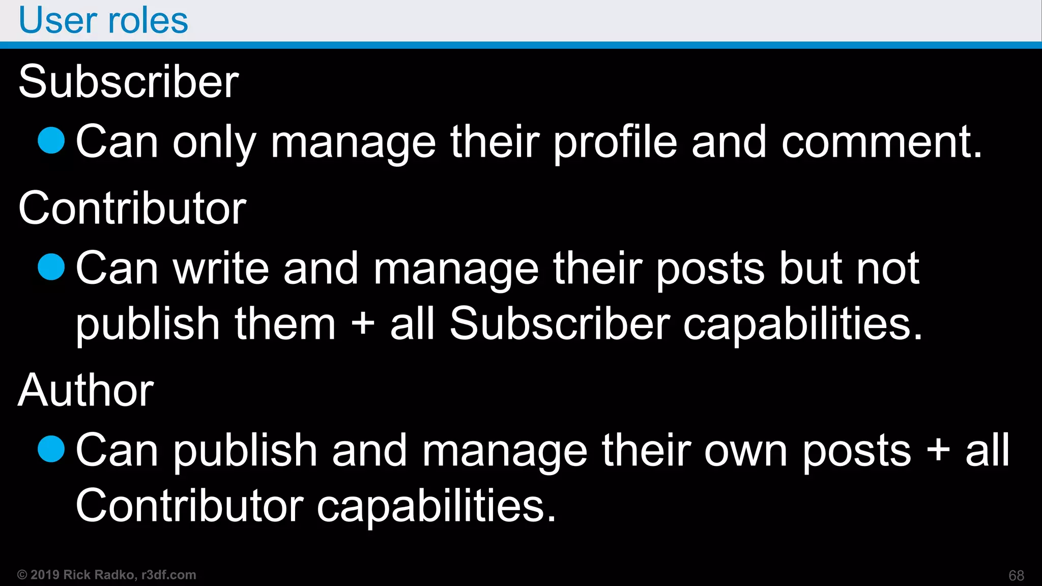 © 2019 Rick Radko, r3df.com
User roles
Subscriber
Can only manage their profile and comment.
Contributor
Can write and manage their posts but not
publish them + all Subscriber capabilities.
Author
Can publish and manage their own posts + all
Contributor capabilities.
68
 