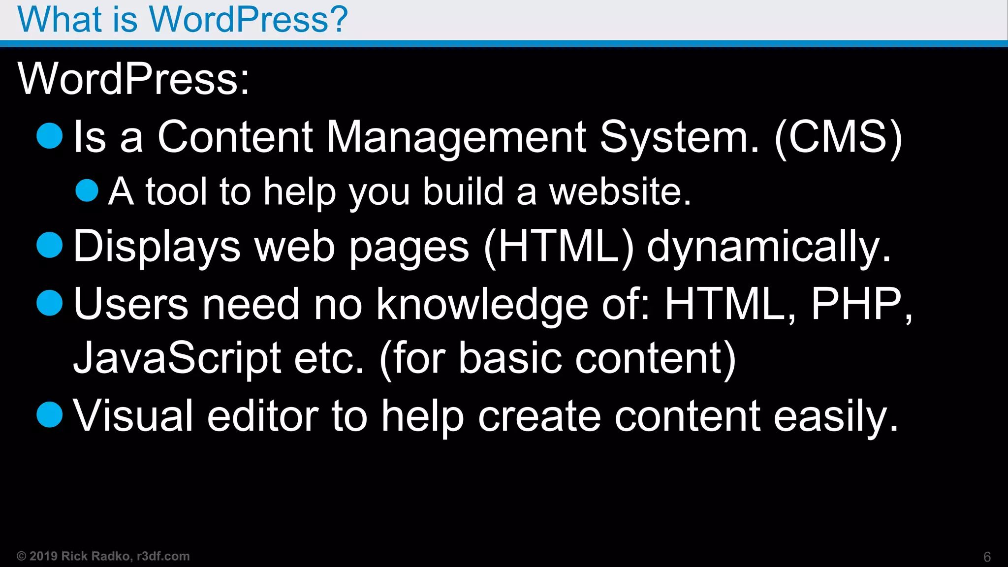 © 2019 Rick Radko, r3df.com
What is WordPress?
WordPress:
Is a Content Management System. (CMS)
 A tool to help you build a website.
Displays web pages (HTML) dynamically.
Users need no knowledge of: HTML, PHP,
JavaScript etc. (for basic content)
Visual editor to help create content easily.
6
 