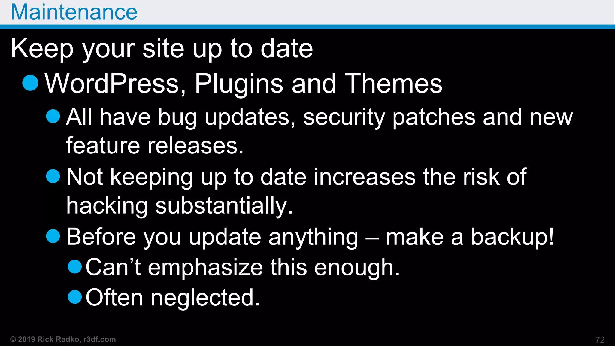 © 2019 Rick Radko, r3df.com
Maintenance
Keep your site up to date
WordPress, Plugins and Themes
 All have bug updates, security patches and new
feature releases.
 Not keeping up to date increases the risk of
hacking substantially.
 Before you update anything – make a backup!
Can’t emphasize this enough.
Often neglected.
72
 