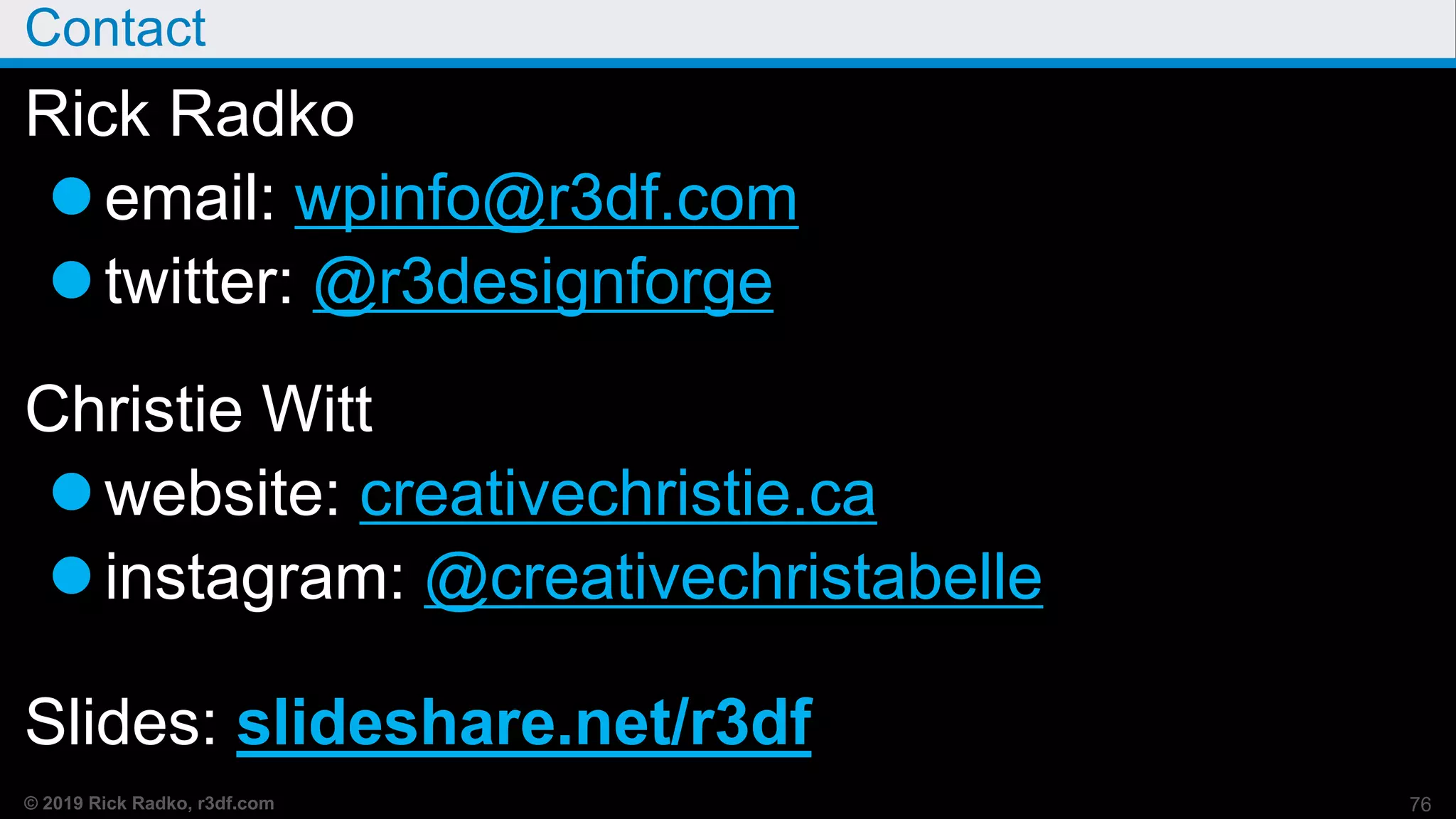 © 2019 Rick Radko, r3df.com
Contact
Rick Radko
email: wpinfo@r3df.com
twitter: @r3designforge
Christie Witt
website: creativechristie.ca
instagram: @creativechristabelle
Slides: slideshare.net/r3df
76
 