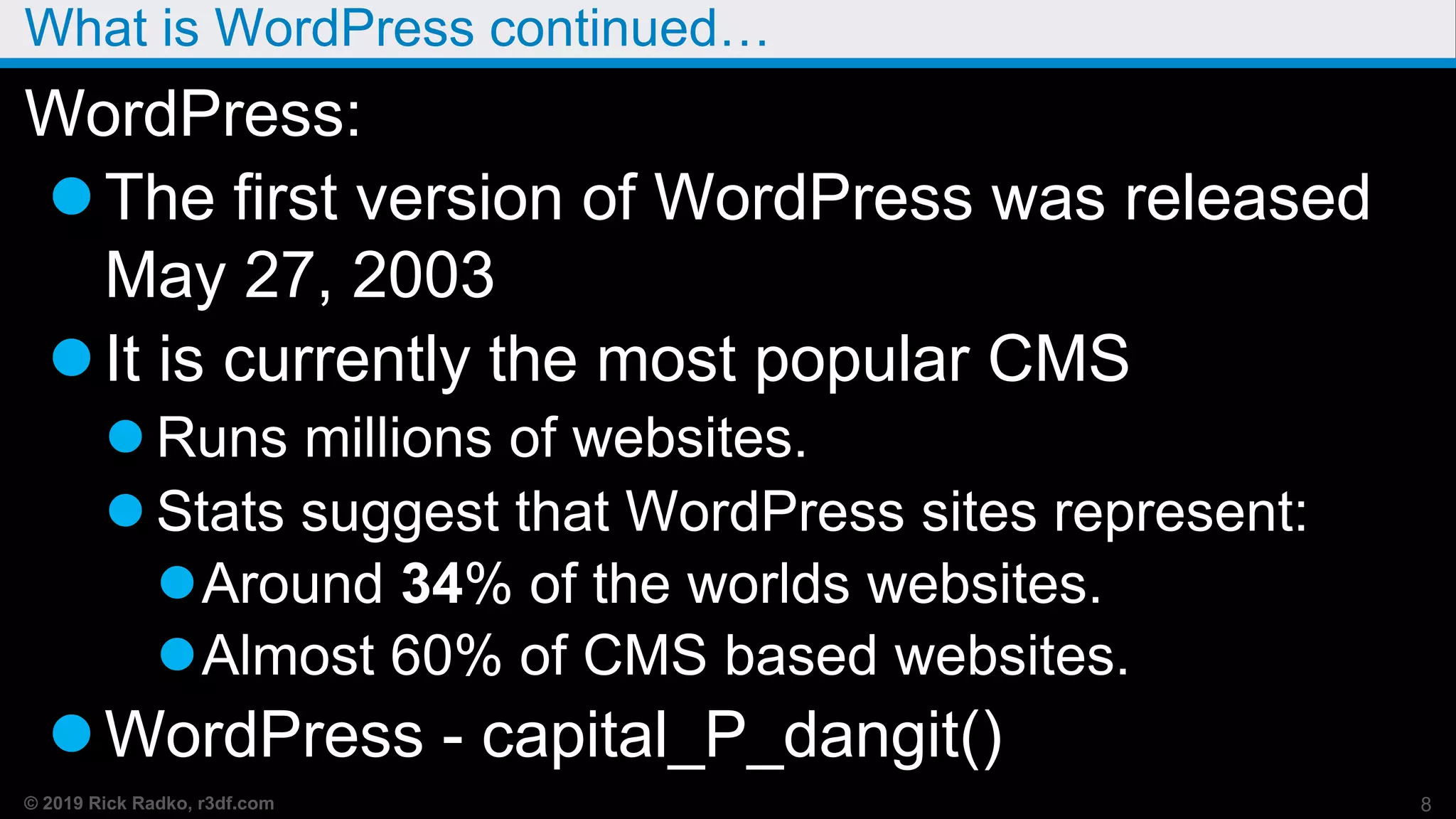 © 2019 Rick Radko, r3df.com
What is WordPress continued…
WordPress:
The first version of WordPress was released
May 27, 2003
It is currently the most popular CMS
 Runs millions of websites.
 Stats suggest that WordPress sites represent:
Around 34% of the worlds websites.
Almost 60% of CMS based websites.
WordPress - capital_P_dangit()
8
 