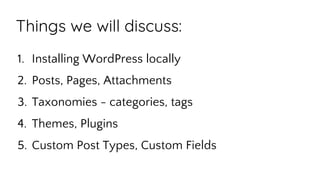 Things we will discuss:
1. Installing WordPress locally
2. Posts, Pages, Attachments
3. Taxonomies - categories, tags
4. Themes, Plugins
5. Custom Post Types, Custom Fields
 