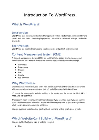 Introduction To WordPress
What Is WordPress?
Long Version
WordPress is an open-source Content Management System (CMS) that is written in PHP and
paired with Structured Query Language (MySQL) database to create and manage content on
a website.
Short Version
WordPress is a free CMS tool used to create websites and publish on the internet.
Content ManagementSystem (CMS)
A Content Management System (CMS) is a tool that helps people create, manage, and
modify content on a website without the need for specialized technical knowledge.
● WordPress
● Squarespace
● Blogger
● Wix
● Shopify
● BigCommerce
Why WordPress?
WordPress was founded in 2003 and it now powers over 40% of the websites in the world
which means almost any website you visit; it’s probably created with WordPress.
It’s one of the most popular website builders in the market and the reason for this is: IT’S
FREE AND NO CODING!!
That doesn’t mean you shouldn’t still learn to code if you can. It’s a plus if you can learn it
but it’s not compulsory. WordPress allows you to modify the code of your site if you know
what you are doing else, your site will break.
You can publish a website online easily without having to write a single piece of code.
Which Website Can I Build with WordPress?
You can build virtually any type of website you want
● Blogs
 