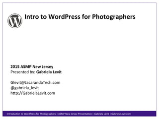 Intro	
  to	
  WordPress	
  for	
  Photographers	
  
2015	
  ASMP	
  New	
  Jersey	
  
Presented	
  by:	
  Gabriela	
  Levit	
  
	
  
Glevit@JacarandaTech.com	
  
@gabriela_levit	
  
h;p://GabrielaLevit.com	
  
IntroducAon	
  to	
  WordPress	
  for	
  Photographers	
  |	
  ASMP	
  New	
  Jersey	
  PresentaAon	
  |	
  Gabriela	
  Levit	
  |	
  GabrielaLevit.com	
  
 