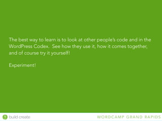 build create W O R D C A M P G R A N D R A P I D S
The best way to learn is to look at other people’s code and in the
WordPress Codex. See how they use it, how it comes together,
and of course try it yourself!
Experiment!
 