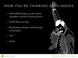 build create W O R D C A M P C H I C A G O
N O W Y O U ’ R E T H I N K I N G W I T H H O O K S
• Work WITH plugins as the author
intended instead of hacking them!
• GTFO WP core files!
• Build better themes, child themes,
and plugins!
• ????
• Profit!
 