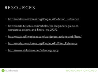 • http://codex.wordpress.org/Plugin_API/Action_Reference
• http://code.tutsplus.com/articles/the-beginners-guide-to-
wordpress-actions-and-filters--wp-27373
• http://www.zell-weekeat.com/wordpress-actions-and-filters/
• http://codex.wordpress.org/Plugin_API/Filter_Reference
• http://www.slideshare.net/wilsonography
R E S O U R C E S
build create W O R D C A M P C H I C A G O
 