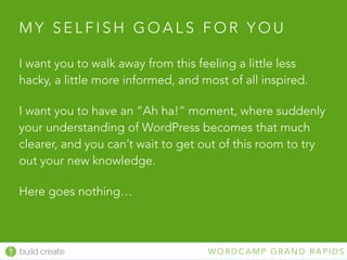 build create W O R D C A M P G R A N D R A P I D S
M Y S E L F I S H G O A L S F O R Y O U
I want you to walk away from this feeling a little less
hacky, a little more informed, and most of all inspired.
I want you to have an “Ah ha!” moment, where suddenly
your understanding of WordPress becomes that much
clearer, and you can’t wait to get out of this room to try
out your new knowledge.
Here goes nothing…
 