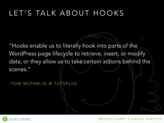 build create W O R D C A M P G R A N D R A P I D S
L E T ’ S TA L K A B O U T H O O K S
“Hooks enable us to literally hook into parts of the
WordPress page lifecycle to retrieve, insert, or modify
data, or they allow us to take certain actions behind the
scenes.” 
- T O M M C FA R L I N @ T U T S P L U S
 