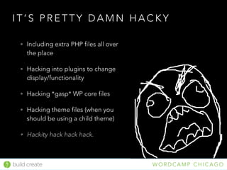 build create W O R D C A M P C H I C A G O
I T ’ S P R E T T Y D A M N H A C K Y
• Including extra PHP files all over
the place
• Hacking into plugins to change
display/functionality
• Hacking *gasp* WP core files
• Hacking theme files (when you
should be using a child theme)
• Hackity hack hack hack.
 