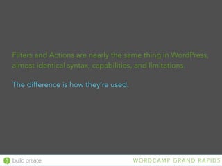 build create W O R D C A M P G R A N D R A P I D S
Filters and Actions are nearly the same thing in WordPress,
almost identical syntax, capabilities, and limitations.
The difference is how they’re used.
 