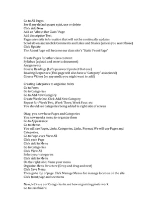 Go to All Pages 
See if any default pages exist, use or delete 
Click Add New 
Add an “About Our Class” Page 
Add descriptive Text 
Pages are static information that will not be continually updates 
Scroll down and unclick Comments and Likes and Shares (unless you want those) 
Click Update 
The About Page will become our class site’s “Static Front Page” 
Create Pages for other class content: 
Syllabus (upload and insert a document) 
Assignments 
Course Readings (Let’s password protect that one) 
Reading Responses (This page will also have a “Category” associated) 
Course Videos (or any media you might want to add) 
Creating Categories to organize Posts 
Go to Posts 
Go to Categories 
Go to Add New Category 
Create Week One, Click Add New Category 
Repeat for: Week Two, Week Three, Week Four, etc 
You should see Categories being added to right side of screen 
Okay, you now have Pages and Categories 
You now need a menu to organize them 
Go to Appearance 
Go to Menus 
You will see Pages, Links, Categories, Links, Format. We will use Pages and 
Categories. 
Go to Page, click View All 
Click each Page 
Click Add to Menu 
Go to Categories 
Click View All 
Select your categories 
Click Add to Menu 
On the right side: Name your menu 
Organize Menu Structure (Drop and drag and nest) 
Click Save Menu 
Then go to top of page. Click Manage Menus for manage location on the site. 
Click front page and see menu 
Now, let’s use our Categories to see how organizing posts work 
Go to Dashboard 
 