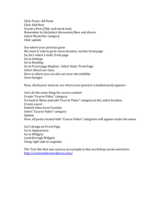 Click Posts> All Posts 
Click Add New 
Create a Post (Title and mock text) 
Remember to (de)select discussion/likes and shares 
Select Week One category 
Click update 
See where your post has gone 
We want it only to go to menu location, not the front page 
So, let’s select a static front page 
Go to Settings 
Go to Reading 
Go to Front page displays: Select Static Front Page 
Select About our class 
Here is where you can also set your site visibility 
Save changes 
Now, check your menu to see where your post (or a student post) appears 
Let’s do the same thing for course content 
Create “Course Video” category 
Go back to Menu and add “Course Video” category to list, select location 
Create a post 
Embed video from Youtube 
Select “Course Video” category 
Update 
Now, all posts created with “Course Video” categories will appear under the menu 
Let’s design on Front Page 
Go to Appearance 
Go to Widgets 
Look through Widgets 
Using right side to organize 
The Test Site that was used as an example in this workshop can be seen here: 
http://cwetestsite.wordpress.com/ 

