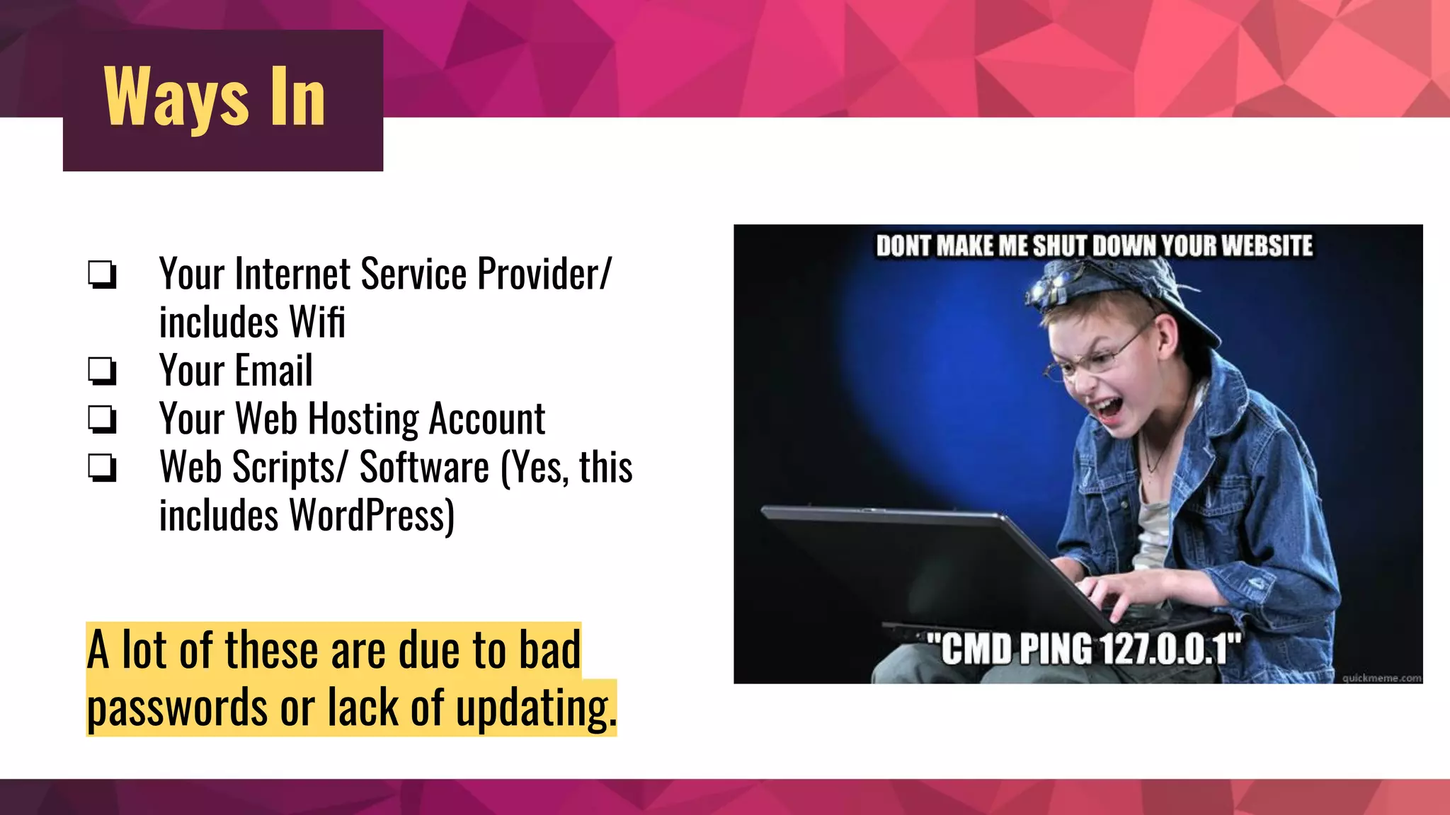 Ways In
❏ Your Internet Service Provider/
includes Wiﬁ
❏ Your Email
❏ Your Web Hosting Account
❏ Web Scripts/ Software (Yes, this
includes WordPress)
A lot of these are due to bad
passwords or lack of updating.
 