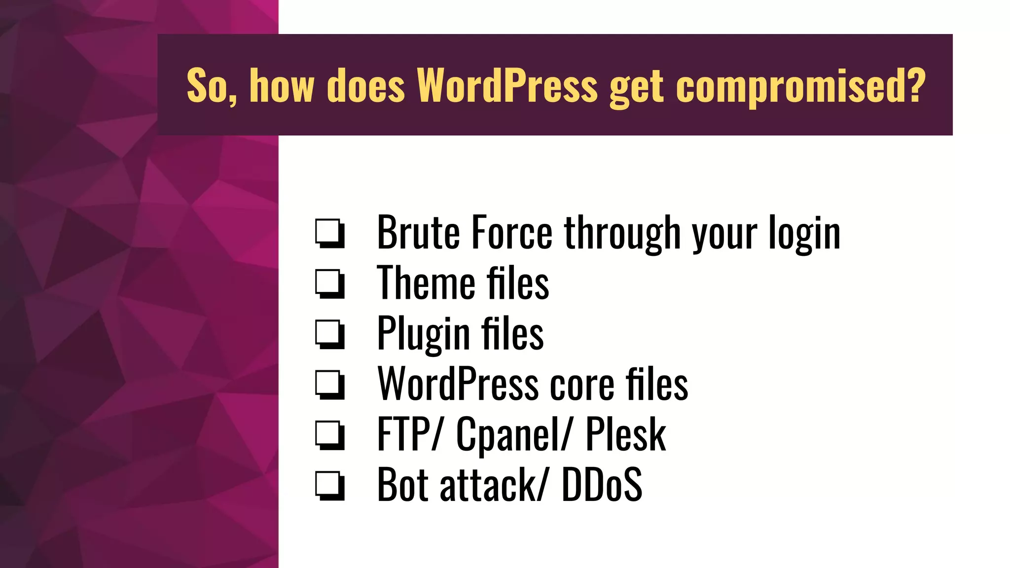 ❏ Brute Force through your login
❏ Theme ﬁles
❏ Plugin ﬁles
❏ WordPress core ﬁles
❏ FTP/ Cpanel/ Plesk
❏ Bot attack/ DDoS
So, how does WordPress get compromised?
 