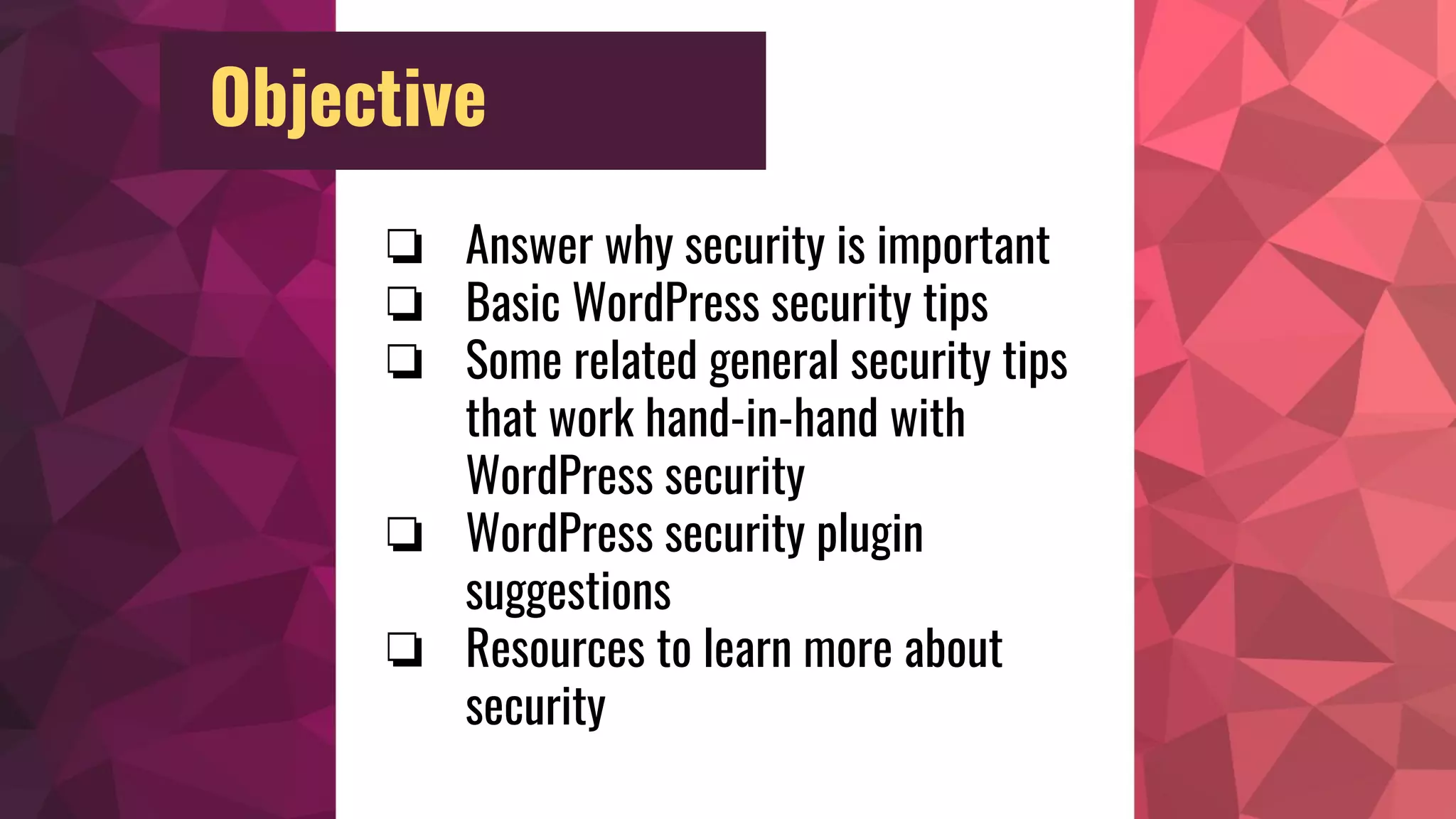 Objective
❏ Answer why security is important
❏ Basic WordPress security tips
❏ Some related general security tips
that work hand-in-hand with
WordPress security
❏ WordPress security plugin
suggestions
❏ Resources to learn more about
security
 