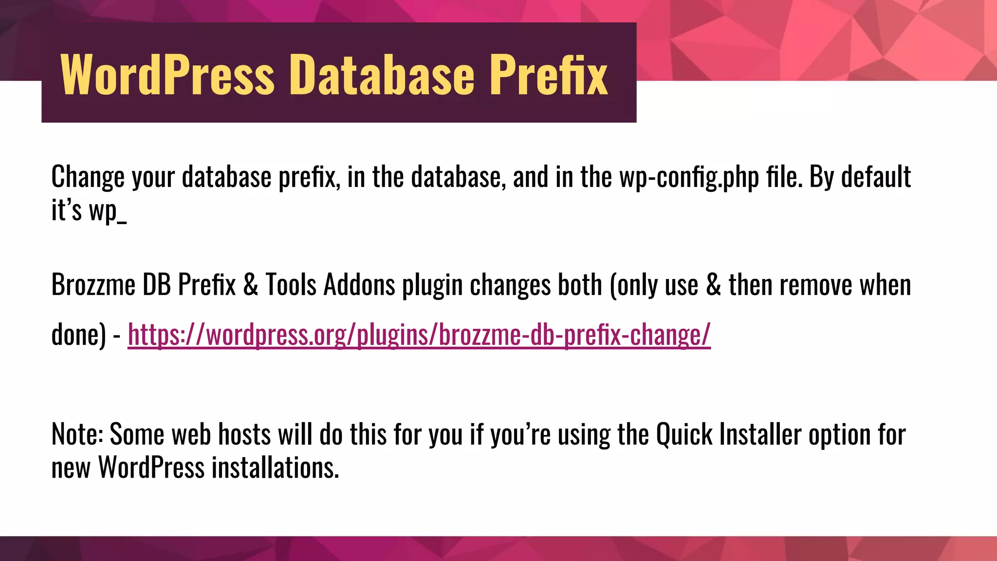 WordPress Database Preﬁx
Change your database preﬁx, in the database, and in the wp-conﬁg.php ﬁle. By default
it’s wp_
Brozzme DB Preﬁx & Tools Addons plugin changes both (only use & then remove when
done) - https://wordpress.org/plugins/brozzme-db-preﬁx-change/
Note: Some web hosts will do this for you if you’re using the Quick Installer option for
new WordPress installations.
 