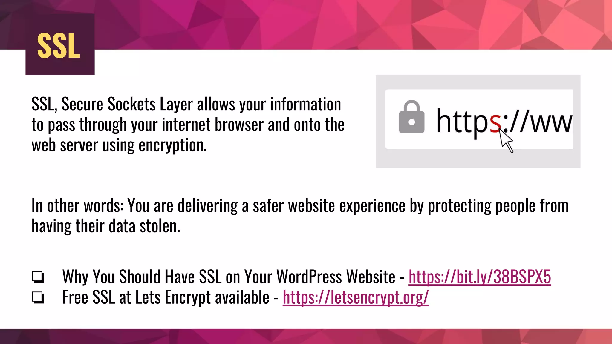 SSL
SSL, Secure Sockets Layer allows your information
to pass through your internet browser and onto the
web server using encryption.
In other words: You are delivering a safer website experience by protecting people from
having their data stolen.
❏ Why You Should Have SSL on Your WordPress Website - https://bit.ly/38BSPX5
❏ Free SSL at Lets Encrypt available - https://letsencrypt.org/
 
