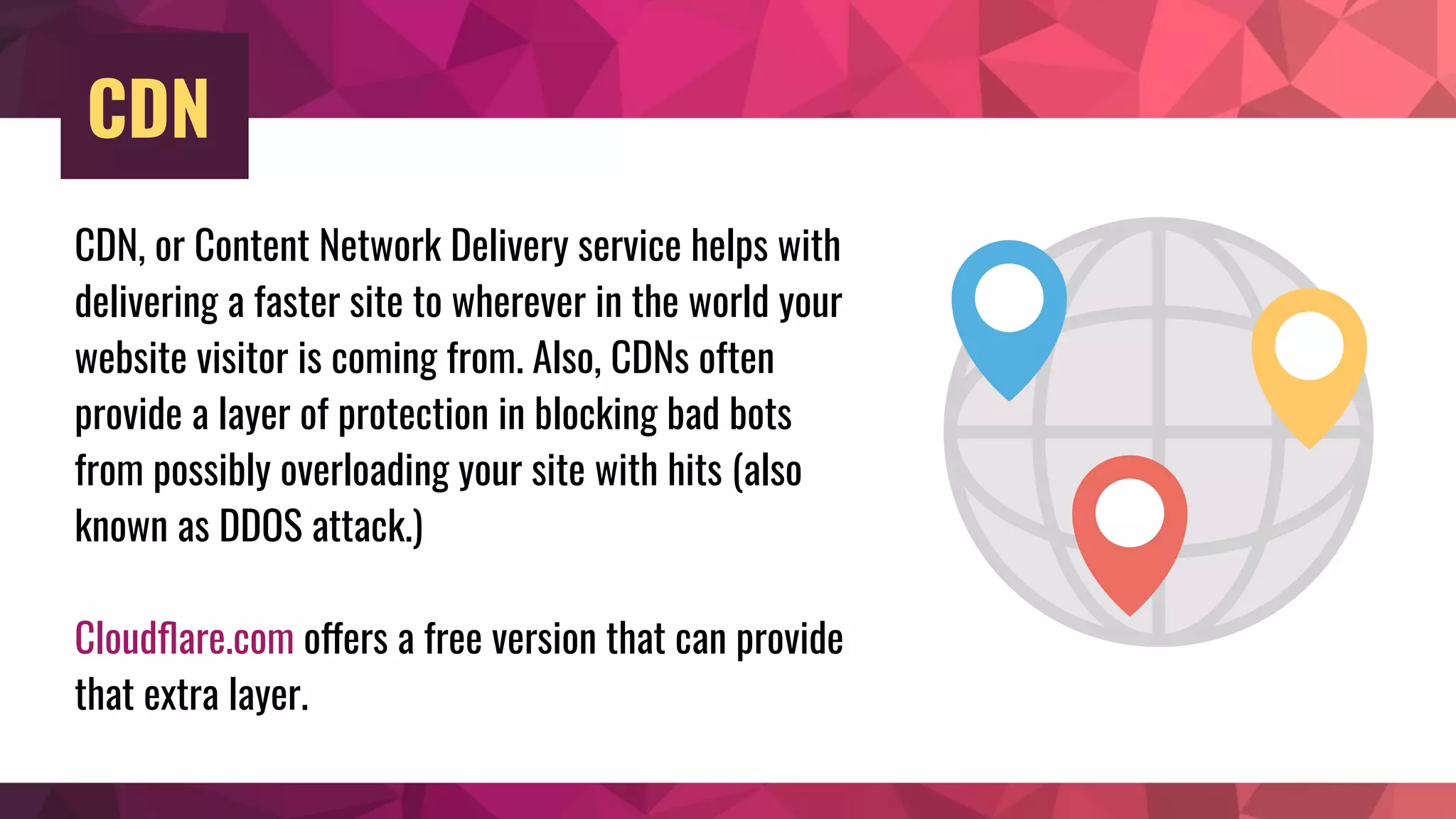 CDN
CDN, or Content Network Delivery service helps with
delivering a faster site to wherever in the world your
website visitor is coming from. Also, CDNs often
provide a layer of protection in blocking bad bots
from possibly overloading your site with hits (also
known as DDOS attack.)
Cloudﬂare.com offers a free version that can provide
that extra layer.
 