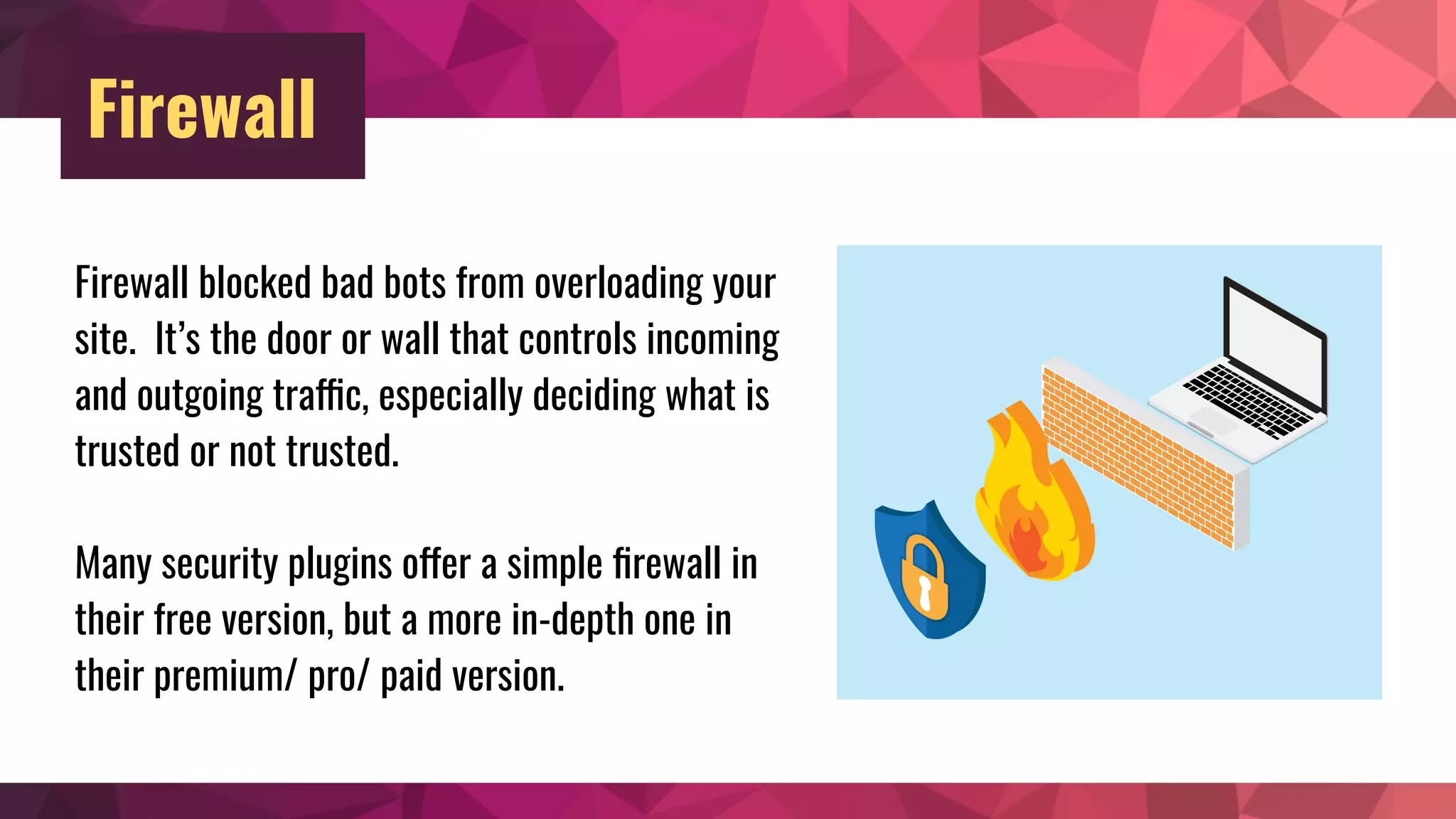 Firewall
Firewall blocked bad bots from overloading your
site. It’s the door or wall that controls incoming
and outgoing traffic, especially deciding what is
trusted or not trusted.
Many security plugins offer a simple ﬁrewall in
their free version, but a more in-depth one in
their premium/ pro/ paid version.
 