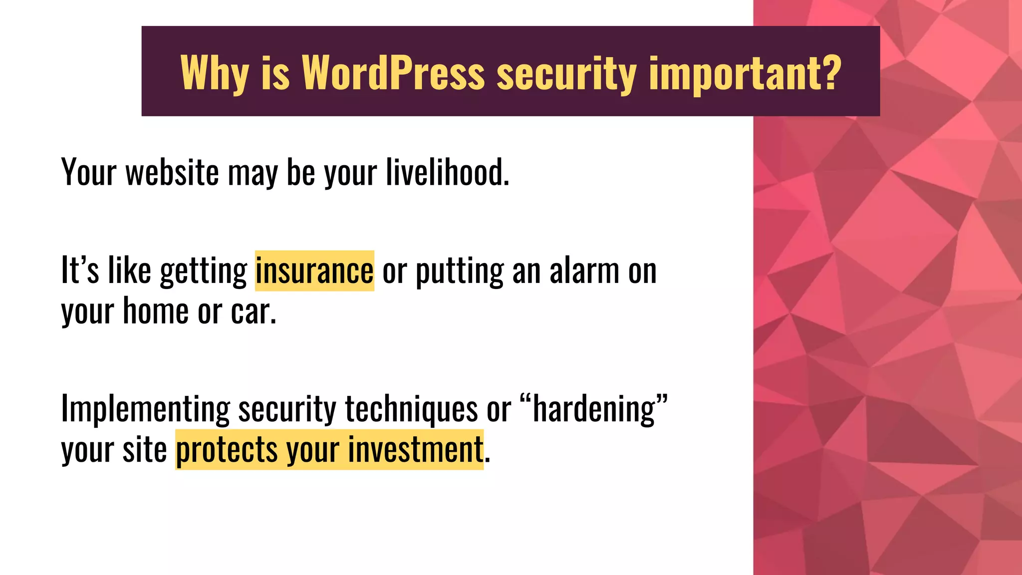 Why is WordPress security important?
Your website may be your livelihood.
It’s like getting insurance or putting an alarm on
your home or car.
Implementing security techniques or “hardening”
your site protects your investment.
 