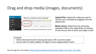 Drag and drop media (images, documents)
See this page for more details: https://codex.wordpress.org/Inserting_Media_into_Posts_and_Pages
Upload Files: Upload the media you want to
use from your computer by dragging it into the
upload area.
Media Library: Select from any previously
uploaded media in the media library by clicking
on the one you wish to add to your page or post.
Consider:
• What is the best format for sharing text (word, PDF, convert to web)?
• Do you want to create a gallery of images or have images placed in text?
 