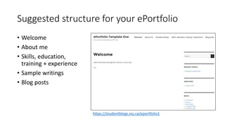 Suggested structure for your ePortfolio
• Welcome
• About me
• Skills, education,
training + experience
• Sample writings
• Blog posts
https://studentblogs.viu.ca/eportfolio1
 