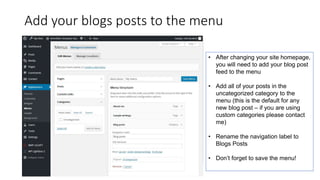 Add your blogs posts to the menu
• After changing your site homepage,
you will need to add your blog post
feed to the menu
• Add all of your posts in the
uncategorized category to the
menu (this is the default for any
new blog post – if you are using
custom categories please contact
me)
• Rename the navigation label to
Blogs Posts
• Don’t forget to save the menu!
 